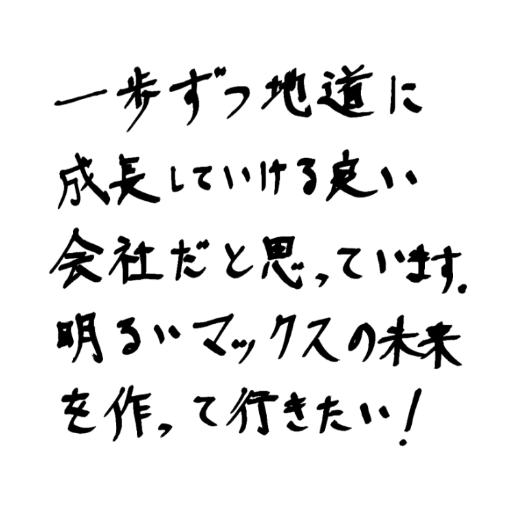 一歩ずつ地道に成長していける良い会社だと思っています。明るいマックスの未来を作って行きたい！