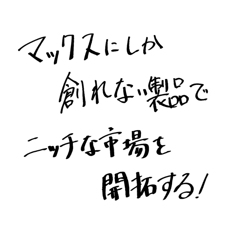マックスにしか創れない製品でニッチな市場を開拓する！