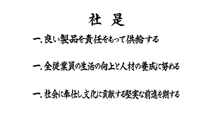 社是 一.いい製品を責任もって供給する 一.全従業員の生活の向上と人材の養成に努める 一.社会に奉仕し、文化に貢献する堅実な前進を期する