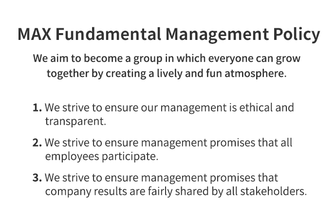 MAX Fundamental Management Policy We aim to become a group in which everyone can grow together by creating a lively and fun atmosphere. 1. We strive to ensure our management is ethical and transparent. 2. We strive to ensure management promises that all employees participate. 3. We strive to ensure management promises that company results are fairly shared by all stakeholders.