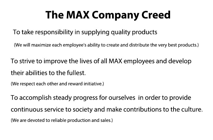 The MAX Company Creed To take responsibility in supplying quality products (We will maximize each employee's ability to create and distribute the very best products.) To strive to improve the lives of all MAX employees and develop their abilities to the fullest. (We respect each other and reward initiative.) To accomplish steady progress for ourselves in order to provide continuous service to society and make contributions to the culture. (We are devoted to reliable production and sales.)