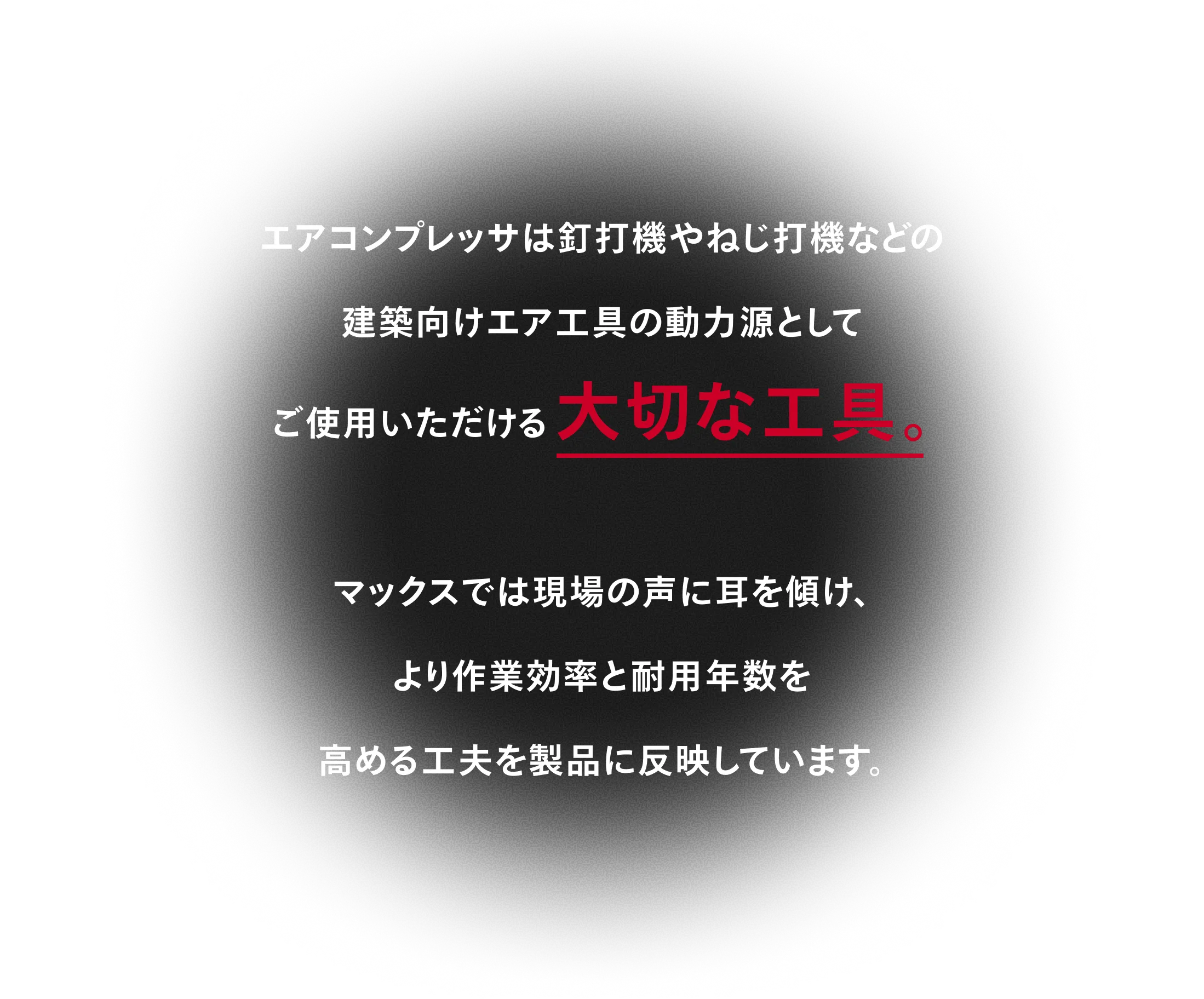 エアコンプレッサは釘打機やねじ打機などの 建築向けエア工具の動力源として ご使用いただける大切な工具。マックスでは現場の声に耳を傾け、 より作業効率と耐用年数を 高める工夫を製品に反映しています。