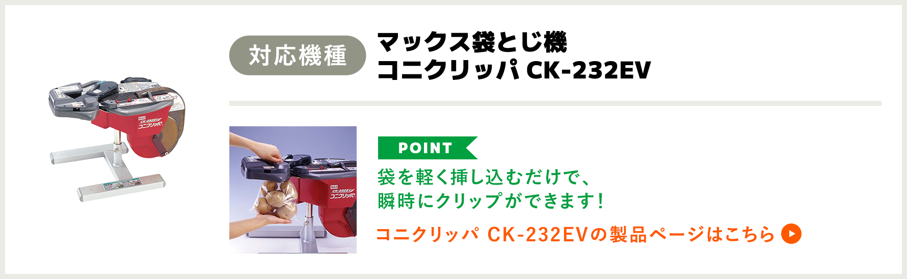 「対応機種」マックス袋とじ機 コニクリッパ CK-232EV　「POINT」袋を軽く挿し込むだけで、瞬時にクリップができます！　コニクリッパ CK-232EVの製品ページはこちら