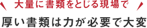 「大量に書類をとじる現場で」厚い書類は力が必要で大変