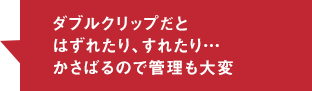 ダブルクリップだとはずれたり、すれたり…かさばるので管理も大変