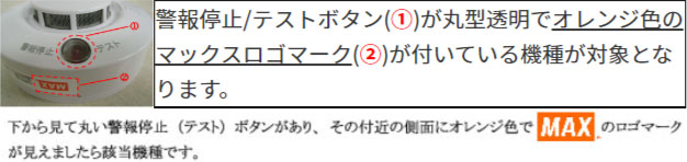 警報停止/テストボタン(①)が丸型透明でオレンジ色のマックスロゴマーク(②)が付いている機種が対象となります。 下から見て丸い警報停止(テスト)ボタンがあり、その付近の側面にオレンジ色でMAXのロゴマークが見えましたら該当機種です。