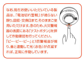 なお、現在お使いいただいている製品は、「電池切れ警報」が鳴らない限り、回収・交換日まで、そのままご使用いただけます。念のため、火災警報器の表面にある「テストボタン」を押して作動確認を行ってください。「ピー・ピー・ピー」と1回警報音が鳴り、音と連動して光（赤色）が点滅すれば、正常に作動しています。