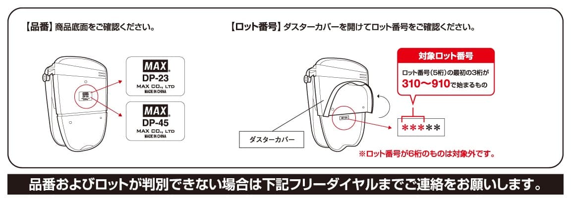 【品番】商品底面をご確認ください。 【ロット番号】ダスターカバーを開けてロット番号をご確認ください。 品番およびロットが判別できない場合は下記フリーダイヤルまでご連絡をお願いします。